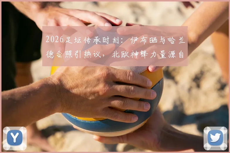 2026足坛传承时刻：伊布晒与哈兰德合照引热议，北欧神锋力量源自何处？发型成焦点
