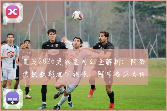 皇马2026更衣室内乱全解析：阿隆索执教期埋下祸根，阿韦洛亚为何未能稳住局面？