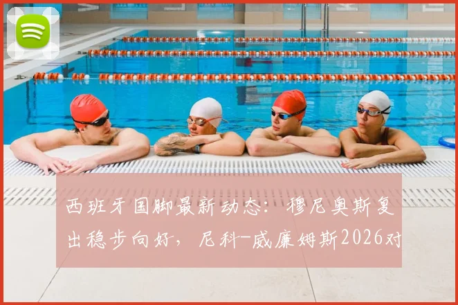 西班牙国脚最新动态：穆尼奥斯复出稳步向好，尼科-威廉姆斯2026对阵乌拉圭出场时间受限详解
