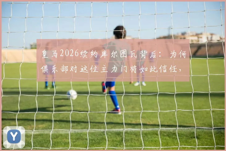 皇马2026续约库尔图瓦背后：为何俱乐部对这位主力门将如此信任，他的年薪与表现详解