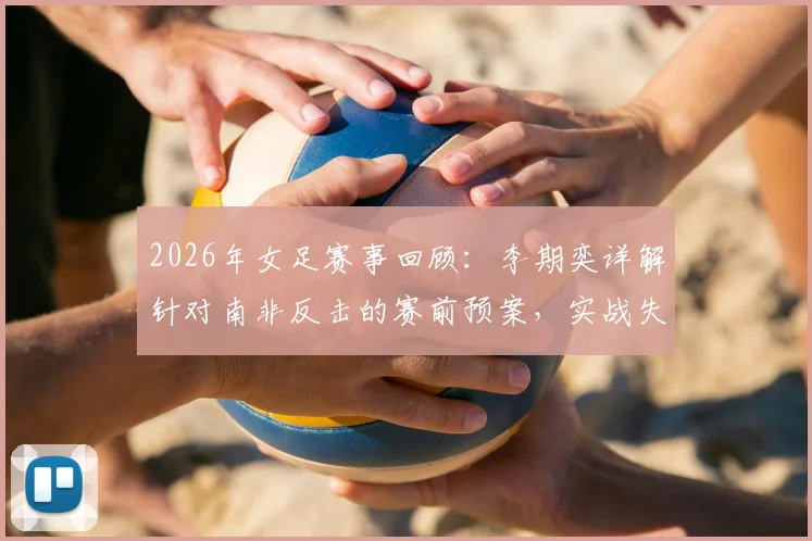 2026年女足赛事回顾：李期奕详解针对南非反击的赛前预案，实战失误如何打乱全队节奏