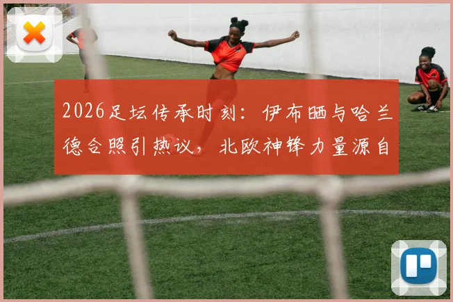2026足坛传承时刻：伊布晒与哈兰德合照引热议，北欧神锋力量源自何处？发型成焦点