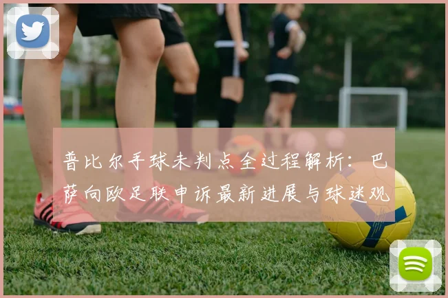 普比尔手球未判点全过程解析：巴萨向欧足联申诉最新进展与球迷观点汇总