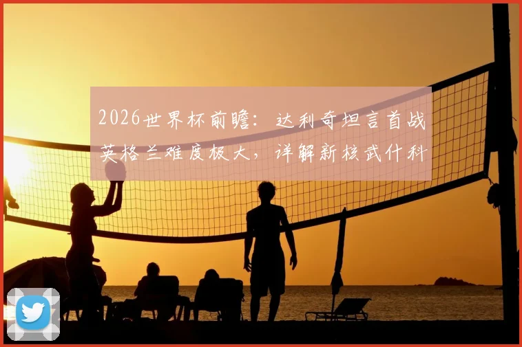 2026世界杯前瞻：达利奇坦言首战英格兰难度极大，详解新核武什科维奇为何是克罗地亚未来关键