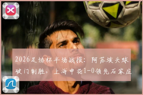 2026足协杯半场战报：阿苏埃头球破门制胜，上海申花1-0领先石家庄功夫，附进球回放与战术解析