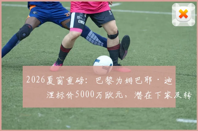 2026夏窗重磅：巴黎为姆巴耶·迪亚涅标价5000万欧元，潜在下家及转会前景全解析