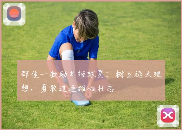 邵佳一激励年轻球员：树立远大理想，勇敢追逐雄心壮志