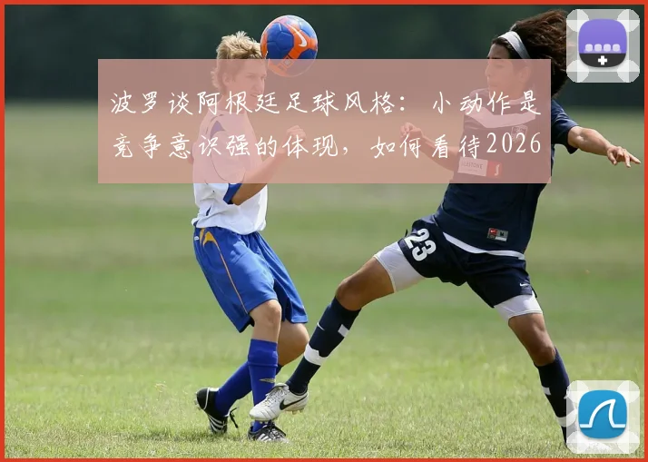波罗谈阿根廷足球风格：小动作是竞争意识强的体现，如何看待2026美洲杯球队特点