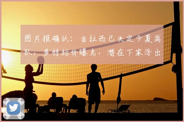 图片报确认：吉拉西已决定今夏离队，多特标价曝光，潜在下家浮出水面
