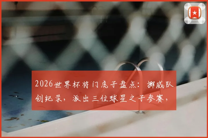 2026世界杯将门虎子盘点：挪威队创纪录，派出三位球星之子参赛，详解足球世家传承