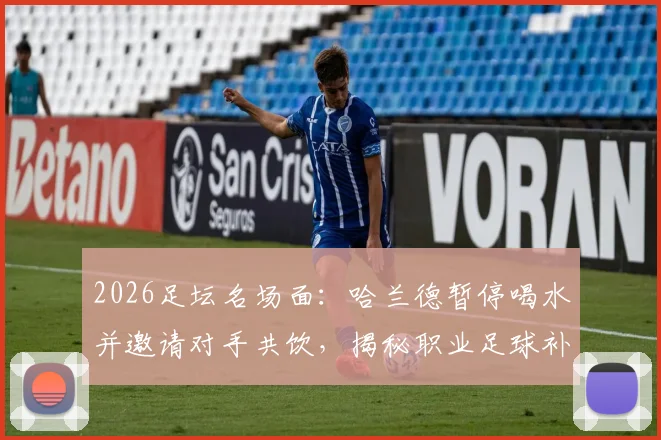 2026足坛名场面:哈兰德暂停喝水并邀请对手共饮,揭秘职业足球补水规则与赛场礼仪