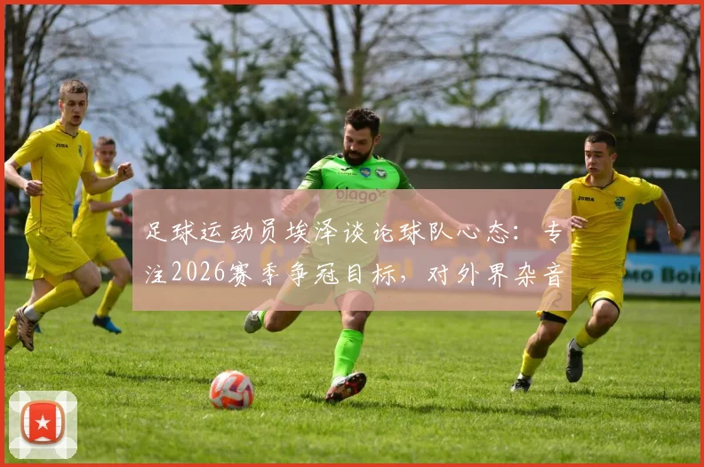 足球运动员埃泽谈论球队心态：专注2026赛季争冠目标，对外界杂音不予置评