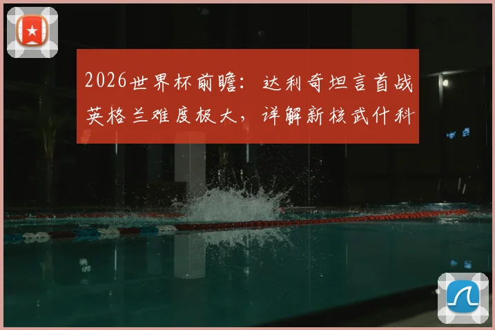 2026世界杯前瞻：达利奇坦言首战英格兰难度极大，详解新核武什科维奇为何是克罗地亚未来关键