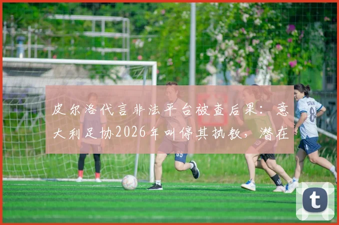 皮尔洛代言非法平台被查后果:意大利足协2026年叫停其执教,潜在接任者名单出炉