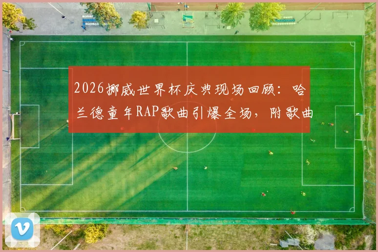 2026挪威世界杯庆典现场回顾：哈兰德童年RAP歌曲引爆全场，附歌曲名、歌词中文翻译及完整版视频