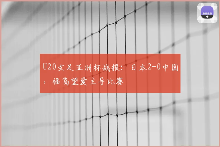 U20女足亚洲杯战报：日本2-0中国，福岛望爱主导比赛