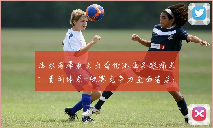 法尔考犀利点出哥伦比亚足球痛点：青训体系+联赛竞争力全面落后，2026世界杯前如何破局？