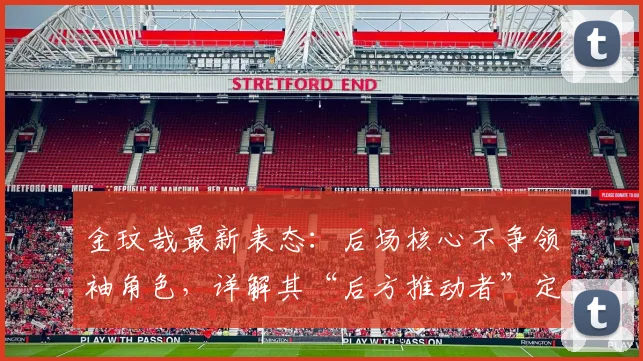 金玟哉最新表态：后场核心不争领袖角色，详解其“后方推动者”定位对球队的意义