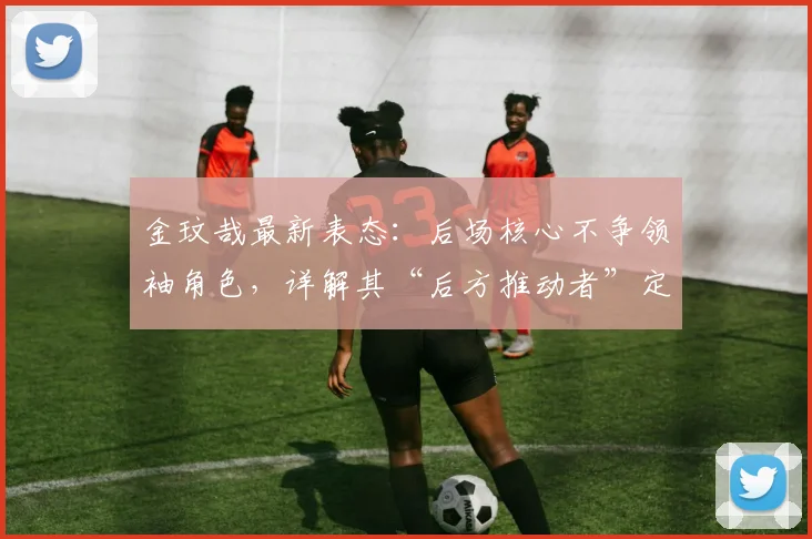 金玟哉最新表态:后场核心不争领袖角色,详解其“后方推动者”定位对球队的意义