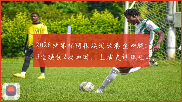 2026世界杯阿根廷淘汰赛全回顾：3场硬仗2次加时，上演史诗级让二追三绝杀