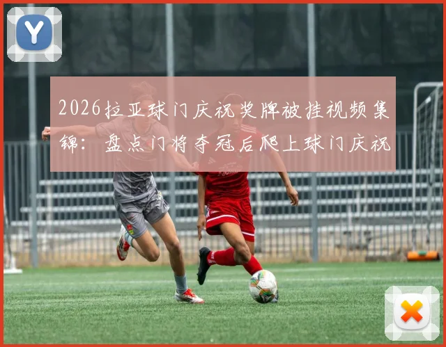 2026拉亚球门庆祝奖牌被挂视频集锦：盘点门将夺冠后爬上球门庆祝的搞笑与尴尬瞬间全解析