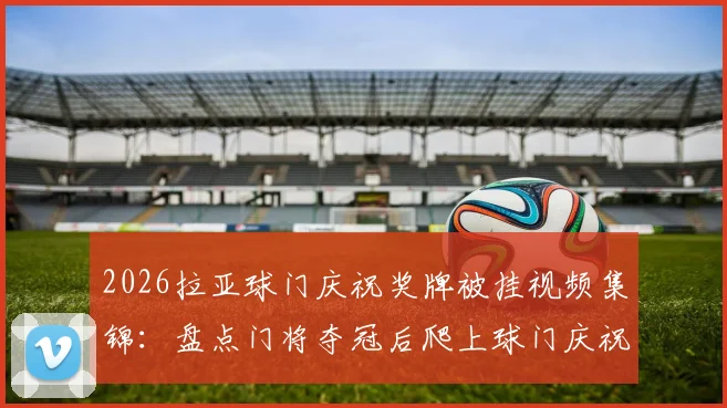 2026拉亚球门庆祝奖牌被挂视频集锦：盘点门将夺冠后爬上球门庆祝的搞笑与尴尬瞬间全解析
