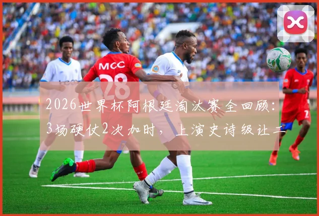 2026世界杯阿根廷淘汰赛全回顾：3场硬仗2次加时，上演史诗级让二追三绝杀