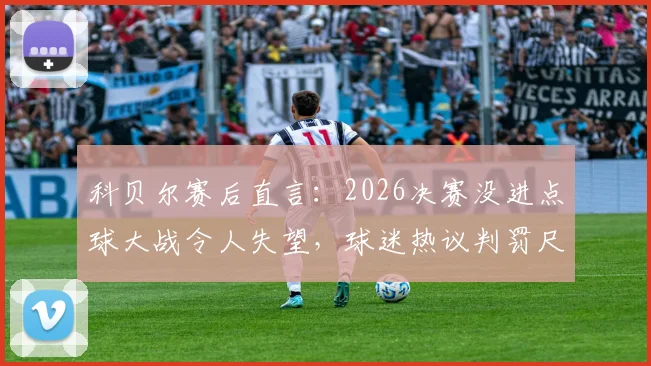 科贝尔赛后直言：2026决赛没进点球大战令人失望，球迷热议判罚尺度与公平性