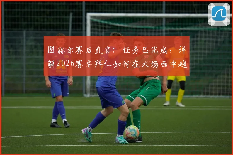 图赫尔赛后直言：任务已完成，详解2026赛季拜仁如何在大场面中越战越勇