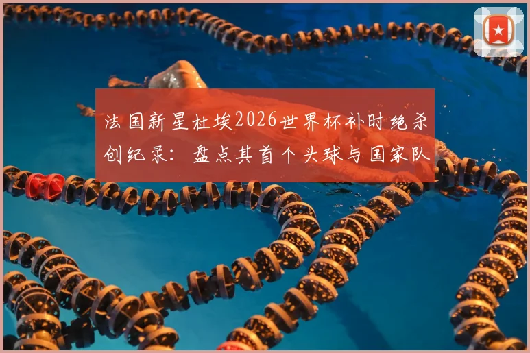 法国新星杜埃2026世界杯补时绝杀创纪录：盘点其首个头球与国家队首球背后的成长故事