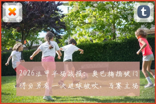 2026法甲半场战报：奥巴梅扬破门得分另有一次进球被吹，马赛主场1-0暂时领先梅斯，浅析上半场关键争议