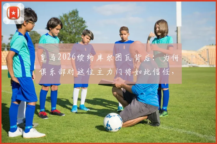 皇马2026续约库尔图瓦背后:为何俱乐部对这位主力门将如此信任,他的年薪与表现详解