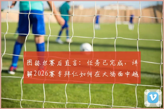 图赫尔赛后直言:任务已完成,详解2026赛季拜仁如何在大场面中越战越勇