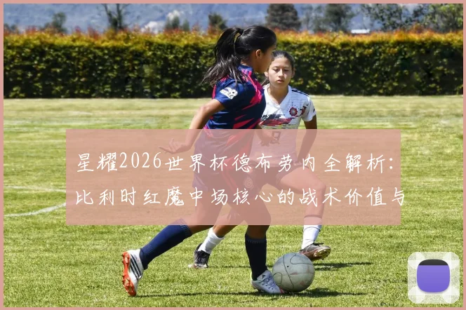 星耀2026世界杯德布劳内全解析:比利时红魔中场核心的战术价值与经典比赛回顾