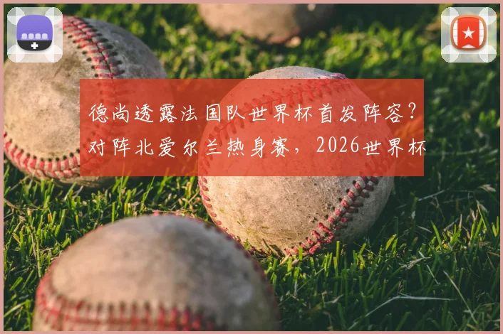 德尚透露法国队世界杯首发阵容？对阵北爱尔兰热身赛，2026世界杯首战主力框架浮出水面