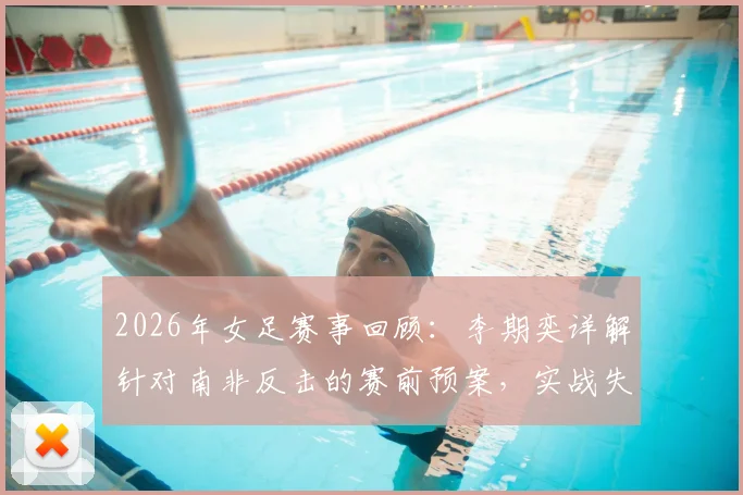 2026年女足赛事回顾:李期奕详解针对南非反击的赛前预案,实战失误如何打乱全队节奏