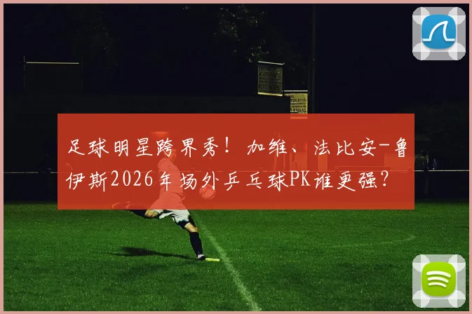 足球明星跨界秀！加维、法比安-鲁伊斯2026年场外乒乓球PK谁更强？技术分析与趣味视频全解读