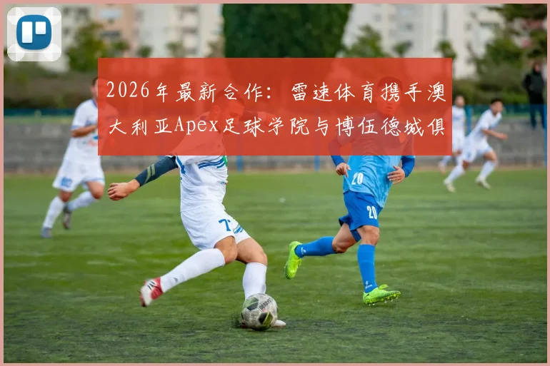 2026年最新合作:雷速体育携手澳大利亚Apex足球学院与博伍德城俱乐部,详解青训体系与中国球员机遇