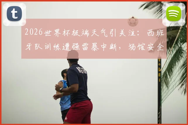 2026世界杯极端天气引关注:西班牙队训练遭强雷暴中断,场馆安全与赛事保障面临严峻挑战
