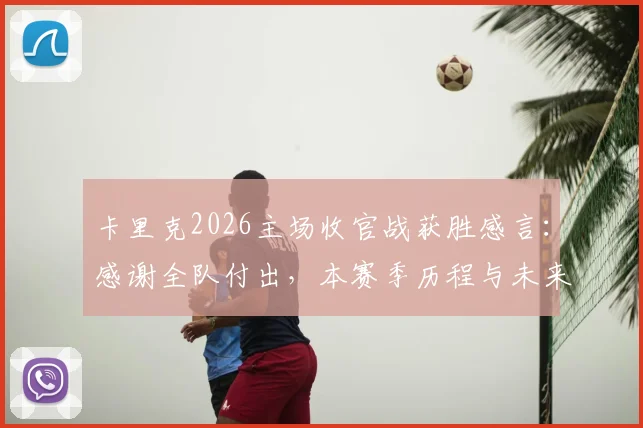 卡里克2026主场收官战获胜感言：感谢全队付出，本赛季历程与未来展望全解析