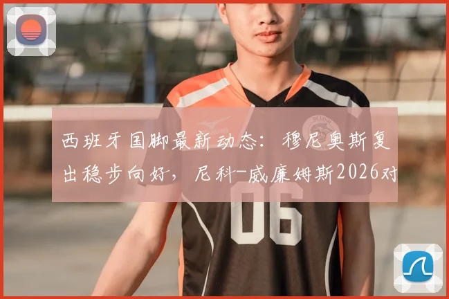 西班牙国脚最新动态：穆尼奥斯复出稳步向好，尼科-威廉姆斯2026对阵乌拉圭出场时间受限详解