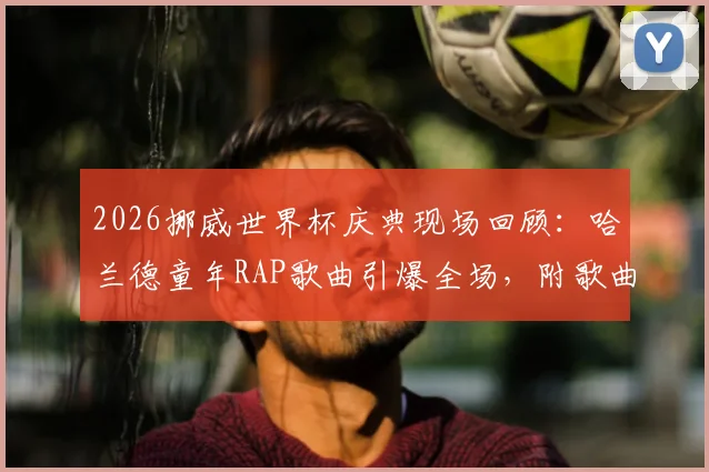 2026挪威世界杯庆典现场回顾：哈兰德童年RAP歌曲引爆全场，附歌曲名、歌词中文翻译及完整版视频