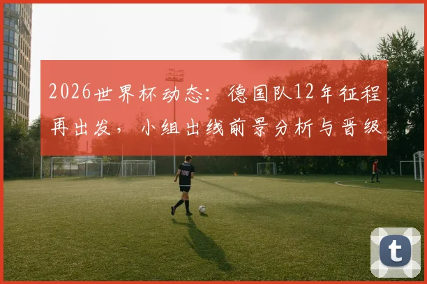 2026世界杯动态：德国队12年征程再出发，小组出线前景分析与晋级之路预测
