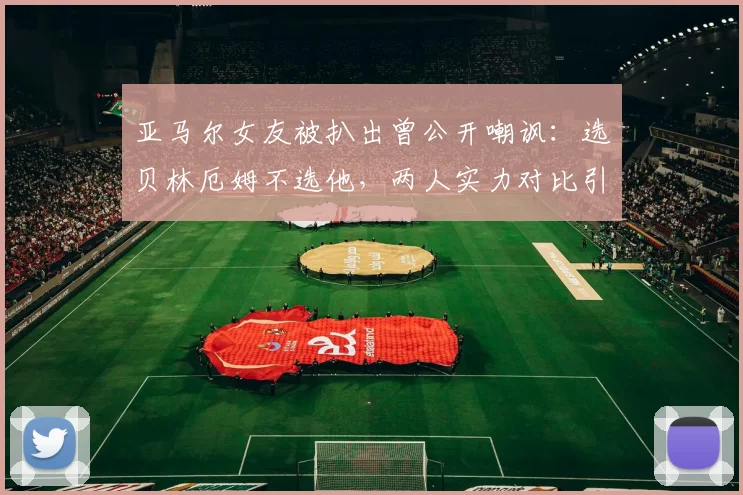 亚马尔女友被扒出曾公开嘲讽：选贝林厄姆不选他，两人实力对比引热议