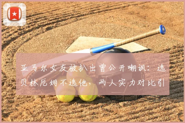 亚马尔女友被扒出曾公开嘲讽:选贝林厄姆不选他,两人实力对比引热议