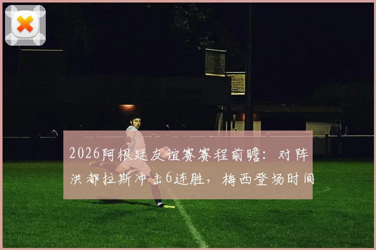 2026阿根廷友谊赛赛程前瞻：对阵洪都拉斯冲击6连胜，梅西登场时间与直播观看指南