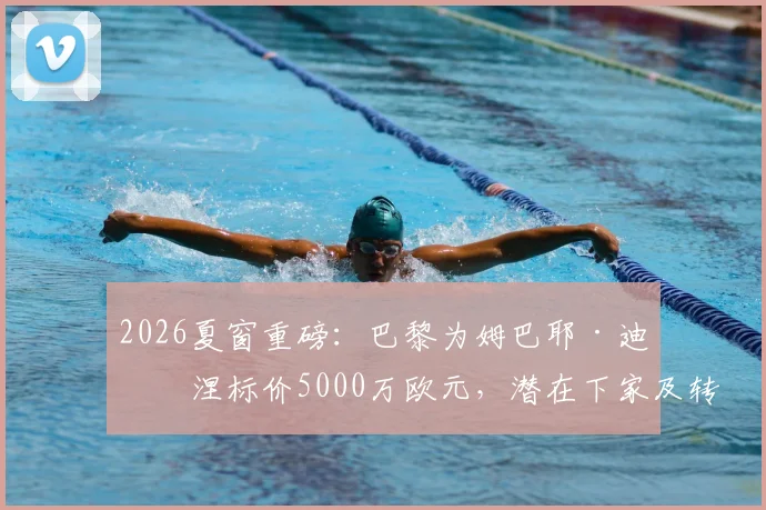 2026夏窗重磅:巴黎为姆巴耶·迪亚涅标价5000万欧元,潜在下家及转会前景全解析