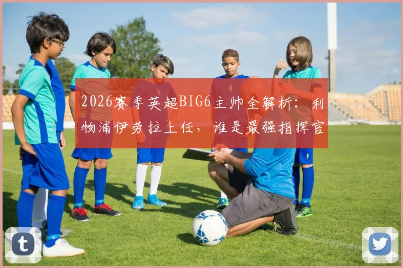 2026赛季英超BIG6主帅全解析：利物浦伊劳拉上任，谁是最强指挥官？附战术风格前瞻
