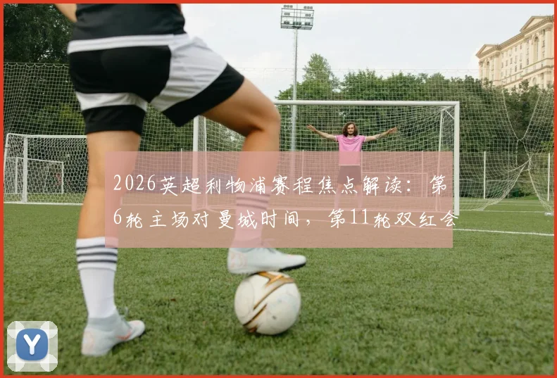 2026英超利物浦赛程焦点解读：第6轮主场对曼城时间，第11轮双红会主客场及关键战日期分析