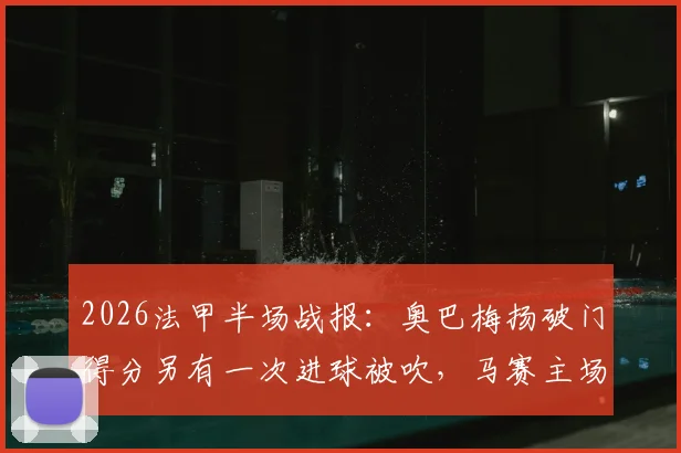 2026法甲半场战报:奥巴梅扬破门得分另有一次进球被吹,马赛主场1-0暂时领先梅斯,浅析上半场关键争议